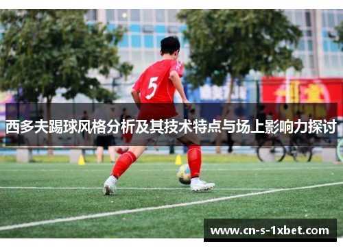 西多夫踢球风格分析及其技术特点与场上影响力探讨