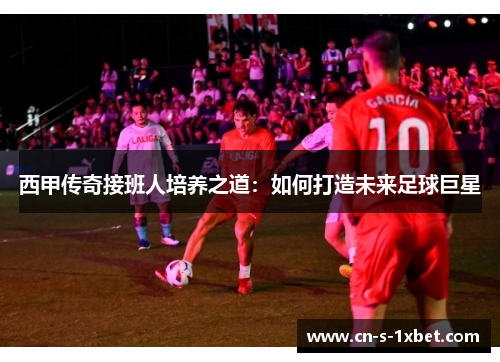 西甲传奇接班人培养之道:如何打造未来足球巨星 西甲传奇接班人培养之道:如何打造未来足球巨星