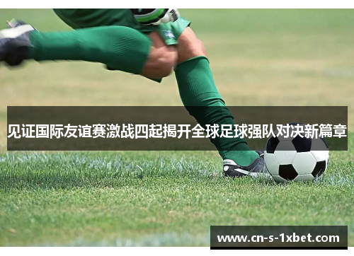 见证国际友谊赛激战四起揭开全球足球强队对决新篇章 见证国际友谊赛激战四起揭开全球足球强队对决新篇章