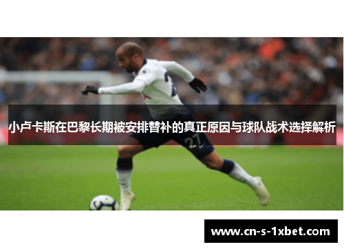 小卢卡斯在巴黎长期被安排替补的真正原因与球队战术选择解析 小卢卡斯在巴黎长期被安排替补的真正原因与球队战术选择解析