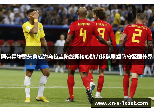 阿劳霍崭露头角成为乌拉圭防线新核心助力球队重塑防守坚固体系 阿劳霍崭露头角成为乌拉圭防线新核心助力球队重塑防守坚固体系