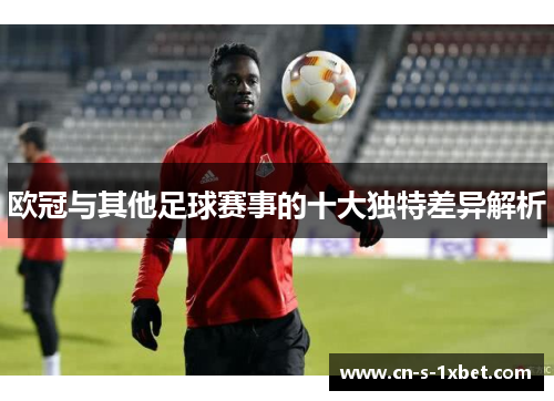 欧冠与其他足球赛事的十大独特差异解析 欧冠与其他足球赛事的十大独特差异解析