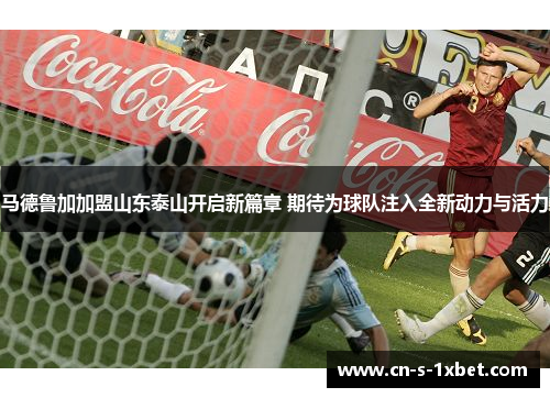 马德鲁加加盟山东泰山开启新篇章 期待为球队注入全新动力与活力
