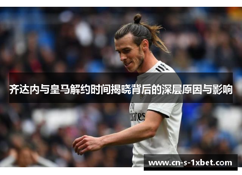 齐达内与皇马解约时间揭晓背后的深层原因与影响 齐达内与皇马解约时间揭晓背后的深层原因与影响