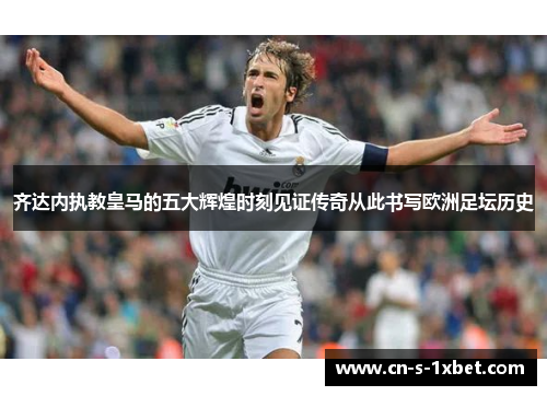 齐达内执教皇马的五大辉煌时刻见证传奇从此书写欧洲足坛历史 齐达内执教皇马的五大辉煌时刻见证传奇从此书写欧洲足坛历史
