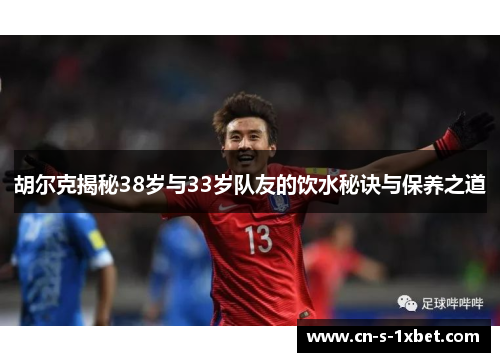 胡尔克揭秘38岁与33岁队友的饮水秘诀与保养之道 胡尔克揭秘38岁与33岁队友的饮水秘诀与保养之道