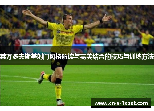 莱万多夫斯基射门风格解读与完美结合的技巧与训练方法