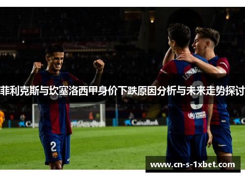 菲利克斯与坎塞洛西甲身价下跌原因分析与未来走势探讨 菲利克斯与坎塞洛西甲身价下跌原因分析与未来走势探讨