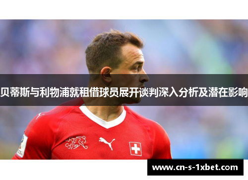 贝蒂斯与利物浦就租借球员展开谈判深入分析及潜在影响 贝蒂斯与利物浦就租借球员展开谈判深入分析及潜在影响