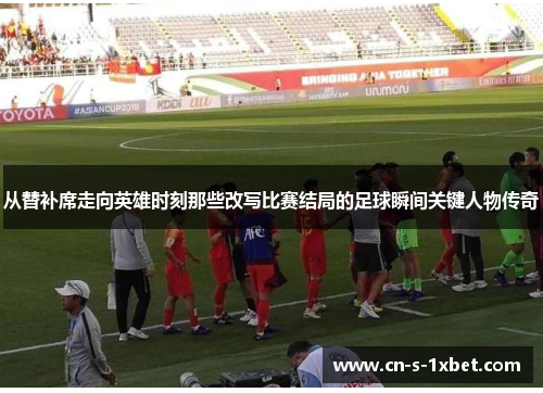 从替补席走向英雄时刻那些改写比赛结局的足球瞬间关键人物传奇