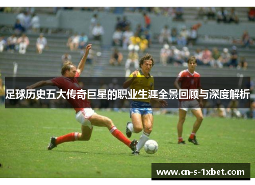足球历史五大传奇巨星的职业生涯全景回顾与深度解析