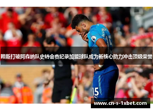 赖斯打破阿森纳队史转会费纪录加盟球队成为新核心助力冲击顶级荣誉 赖斯打破阿森纳队史转会费纪录加盟球队成为新核心助力冲击顶级荣誉