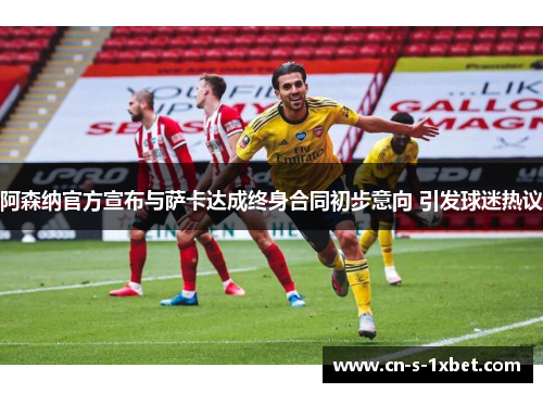 阿森纳官方宣布与萨卡达成终身合同初步意向 引发球迷热议 阿森纳官方宣布与萨卡达成终身合同初步意向 引发球迷热议
