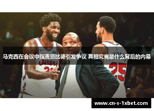 马克西在会议中指责恩比德引发争议 真相究竟是什么背后的内幕 马克西在会议中指责恩比德引发争议 真相究竟是什么背后的内幕