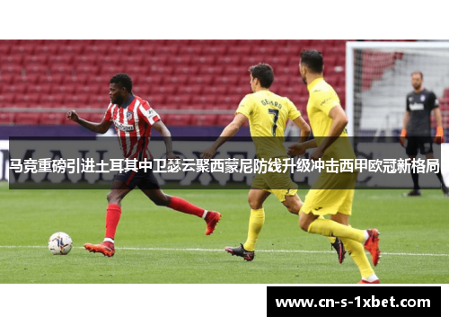 马竞重磅引进土耳其中卫瑟云聚西蒙尼防线升级冲击西甲欧冠新格局 马竞重磅引进土耳其中卫瑟云聚西蒙尼防线升级冲击西甲欧冠新格局