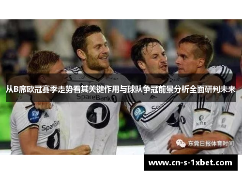 从B席欧冠赛季走势看其关键作用与球队争冠前景分析全面研判未来 从B席欧冠赛季走势看其关键作用与球队争冠前景分析全面研判未来